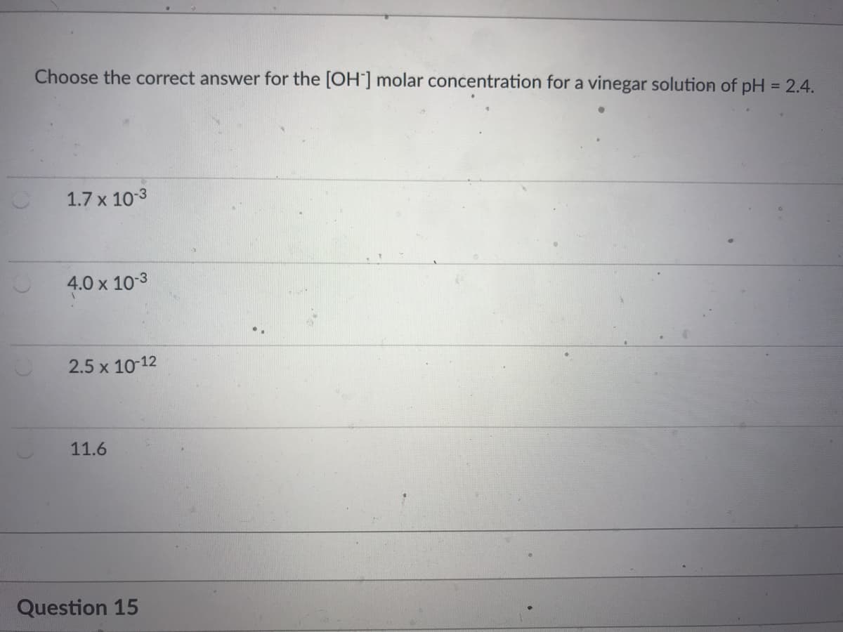 Choose the correct answer for the [OH ] molar concentration for a vinegar solution of pH = 2.4.
1.7 x 103
4.0 x 10-3
2.5 x 10-12
11.6
Question 15
