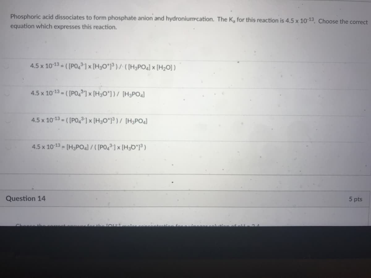 Phosphoric acid dissociates to form phosphate anion and hydroniumcation. The K, for this reaction is 4.5 x 10 13. Choose the correct
equation which expresses this reaction.
4.5 x 1013 - ([PO4³] × [H3O*J³ ) / ( [H3PO4] × [H2O] )
4.5 x 1013 - ( [PO4®] × [H3O*] ) / [H3PO4]
4.5 x 1013 = ( [PO,³] × [H3O*]³ ) / [H3PO4]
4.5 x 1013 = [H3PO4) / ([PO4®] x [H3D*j$ )
Question 14
5 pts
Cheesethe e
for the loulmeler
