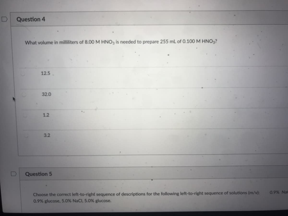 Question 4
What volume in milliliters of 8.00 M HNO3 is needed to prepare 255 mL of 0.100 M HNO3?
12.5
32.0
1.2
3.2
Question 5
Choose the correct left-to-right sequence of descriptions for the following left-to-right sequence of solutions (m/v):
0.9% glucose, 5.0% NaCl, 5.0% glucose.
0.9% Nac
