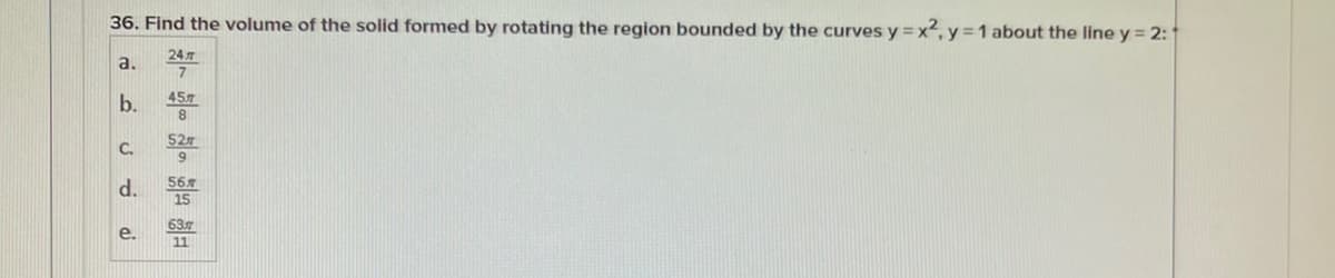 36. Find the volume of the solid formed by rotating the region bounded by the curves y = x², y =1 about the line y = 2:
24л
7
a.
b.
457
527
9.
C.
d.
567
15
63
е.
11
