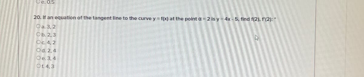 Oe. 0.5
20. If an equation of the tangent line to the curve y = f(x) at the point a = 2 is y = 4x - 5, find f(2), f'(2): *
Oa. 3, 2
Фь. 2, 3
Oc. 4, 2
Od. 2, 4
Oe. 3, 4
Of. 4, 3
