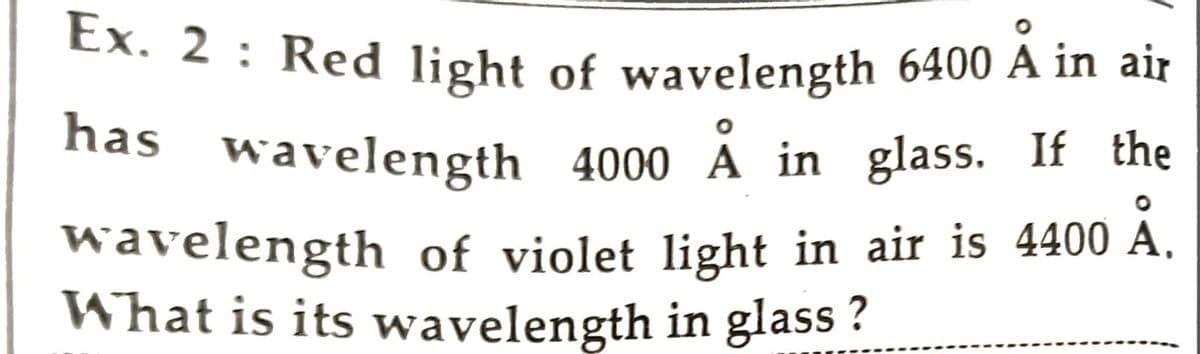 Ex. 2 : Red light of wavelength 6400 A in air
has wavelength 4000 A in glass. If the
wavelength of violet light in air is 4400 Ă.
What is its wavelength in glass ?