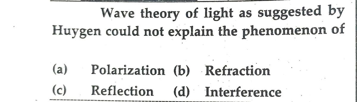 Wave theory of light as suggested by
Huygen could not explain the phenomenon of
(a)
Polarization (b) Refraction
(c)
Reflection (d) Interference