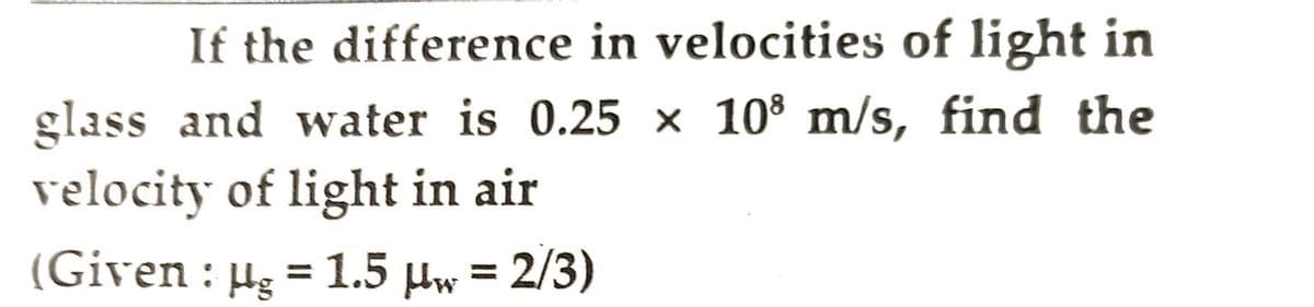 If the difference in velocities of light in
glass and water is 0.25 × 10³ m/s, find the
velocity of light in air
(Given : µg = 1.5 μw = 2/3)
Hg
Hw