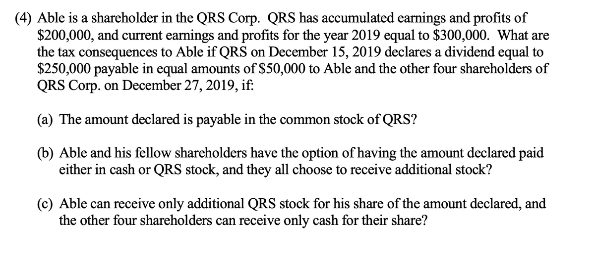 (4) Able is a shareholder in the QRS Corp. QRS has accumulated earnings and profits of
$200,000, and current earnings and profits for the year 2019 equal to $300,000. What are
the tax consequences to Able if QRS on December 15, 2019 declares a dividend equal to
$250,000 payable in equal amounts of $50,000 to Able and the other four shareholders of
QRS Corp. on December 27, 2019, if:
(a) The amount declared is payable in the common stock of QRS?
(b) Able and his fellow shareholders have the option of having the amount declared paid
either in cash or QRS stock, and they all choose to receive additional stock?
(c) Able can receive only additional QRS stock for his share of the amount declared, and
the other four shareholders can receive only cash for their share?