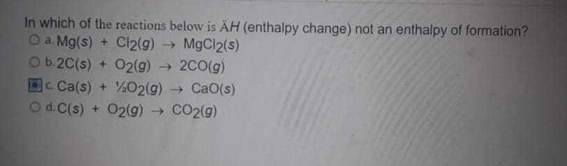 In which of the reactions below is ÄH (enthalpy change) not an enthalpy of formation?
O a. Mg(s) + Cl2(g) → MgCl2(s)
Ob.2C(s) + O2(g) → 2C0(g)
OC. Ca(s) + ½02(g) CaO(s)
O d.C(s) + 02(g) → CO2(g)
