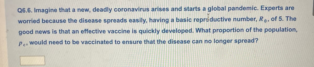 Q6.6. Imagine that a new, deadly coronavirus arises and starts a global pandemic. Experts are
worried because the disease spreads easily, having a basic repréductive number, R 0, of 5. The
good news is that an effective vaccine is quickly developed. What proportion of the population,
P, would need to be vaccinated to ensure that the disease can no longer spread?
