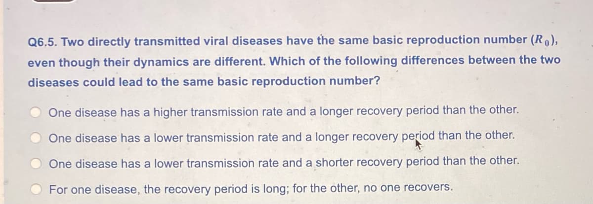 Q6.5. Two directly transmitted viral diseases have the same basic reproduction number (R),
even though their dynamics are different. Which of the following differences between the two
diseases could lead to the same basic reproduction number?
One disease has a higher transmission rate and a longer recovery period than the other.
One disease has a lower transmission rate and a longer recovery period than the other.
One disease has a lower transmission rate and a shorter recovery period than the other.
For one disease, the recovery period is long; for the other, no one recovers.
