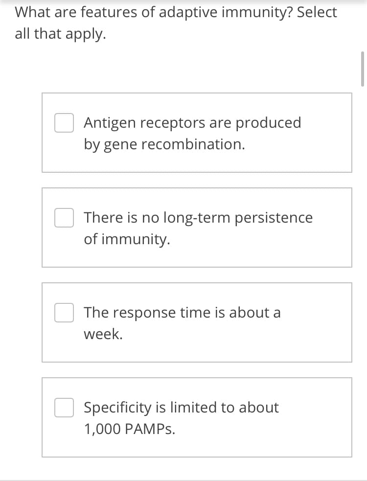 What are features of adaptive immunity? Select
all that apply.
Antigen receptors are produced
by gene recombination.
There is no long-term persistence
of immunity.
The response time is about a
week.
Specificity is limited to about
1,000 PAMPS.
