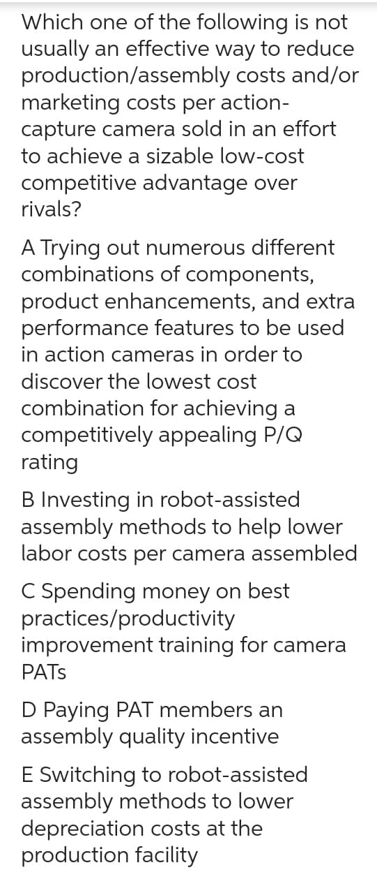 Which one of the following is not
usually an effective way to reduce
production/assembly costs and/or
marketing costs per action-
capture camera sold in an effort
to achieve a sizable low-cost
competitive advantage over
rivals?
A Trying out numerous different
combinations of components,
product enhancements, and extra
performance features to be used
in action cameras in order to
discover the lowest cost
combination for achieving a
competitively appealing P/Q
rating
B Investing in robot-assisted
assembly methods to help lower
labor costs per camera assembled
C Spending money on best
practices/productivity
improvement training for camera
PATS
D Paying PAT members an
assembly quality incentive
E Switching to robot-assisted
assembly methods to lower
depreciation costs at the
production facility