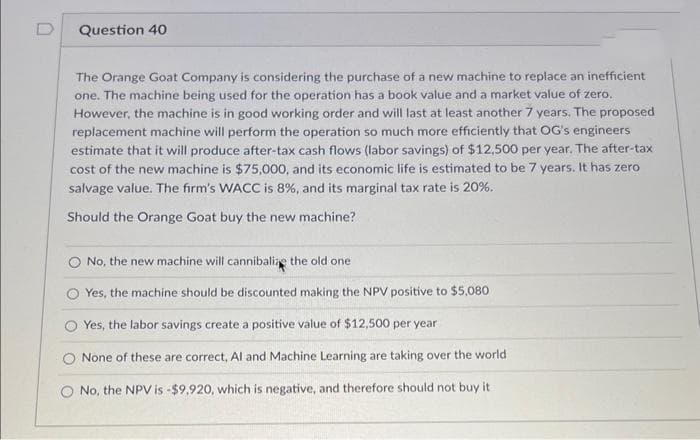 D
Question 40
The Orange Goat Company is considering the purchase of a new machine to replace an inefficient
one. The machine being used for the operation has a book value and a market value of zero.
However, the machine is in good working order and will last at least another 7 years. The proposed
replacement machine will perform the operation so much more efficiently that OG's engineers
estimate that it will produce after-tax cash flows (labor savings) of $12,500 per year. The after-tax
cost of the new machine is $75,000, and its economic life is estimated to be 7 years. It has zero
salvage value. The firm's WACC is 8%, and its marginal tax rate is 20%.
Should the Orange Goat buy the new machine?
No, the new machine will cannibalize the old one
Yes, the machine should be discounted making the NPV positive to $5,080
Yes, the labor savings create a positive value of $12,500 per year
None of these are correct, Al and Machine Learning are taking over the world
O No, the NPV is -$9,920, which is negative, and therefore should not buy it