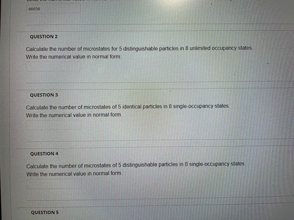 46656
QUESTION 2
Calculate the number of microstates for 5 distinguishable particles in 8 unlimited occupancy states.
Write the numerical value in normal form.
QUESTION 3
Calculate the number of microstates of 5 identical particles in 8 single-occupancy states.
Write the numerical value in normal form.
QUESTION 4
Calculate the number of microstates of 5 distinguishable particles in 8 single-occupancy states.
Write the numerical value in normal form.
QUESTION 5
