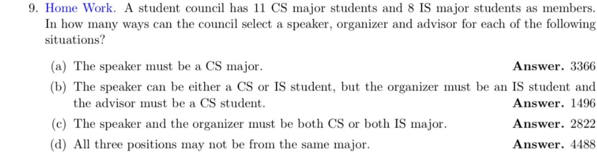 9. Home Work. A student council has 11 CS major students and 8 IS major students as members.
In how many ways can the council select a speaker, organizer and advisor for each of the following
situations?
(a) The speaker must be a CS major.
Answer. 3366
(b) The speaker can be either a CS or IS student, but the organizer must be an IS student and
the advisor must be a CS student.
Answer. 1496
Answer. 2822
Answer. 4488
(c) The speaker and the organizer must be both CS or both IS major.
(d) All three positions may not be from the same major.