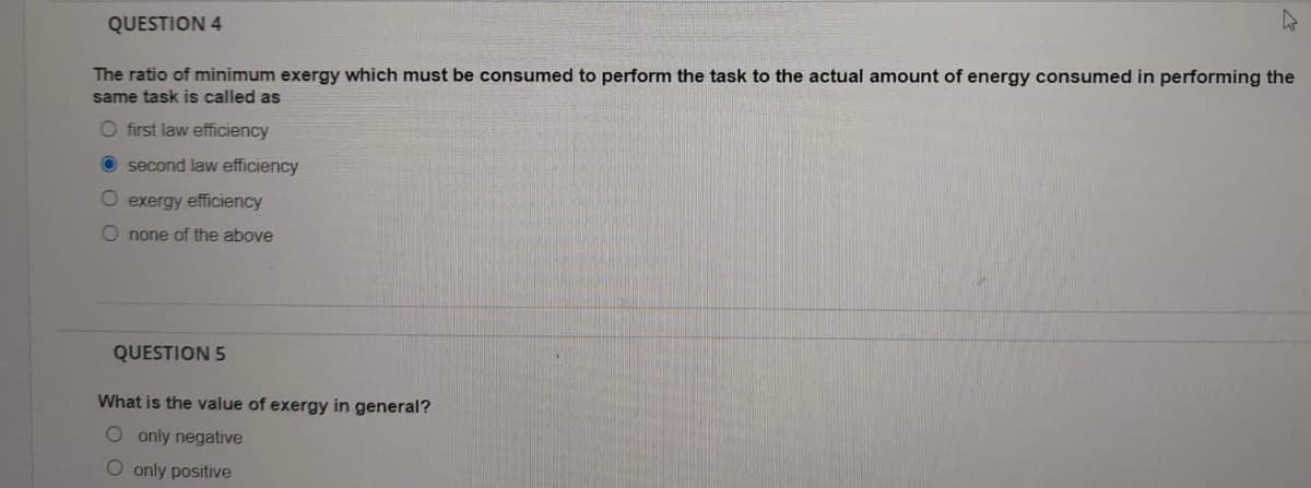 QUESTION 4
The ratio of minimum exergy which must be consumed to perform the task to the actual amount of energy consumed in performing the
same task is called as
O first law efficiency
second law efficiency
O exergy efficiency
O none of the above
QUESTION 5
What is the value of exergy in general?
O only negative
O only positive