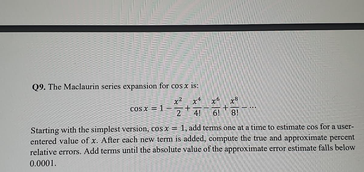 Q9. The Maclaurin series expansion for cos x is:
x² x4
+
2 4!
cos x = 1 -
xo
6!
=
+
x8
8!
...
version, cos x
1, add terms one at a time to estimate cos for a user-
Starting with the simplest
entered value of x. After each new term is added, compute the true and approximate percent
relative errors. Add terms until the absolute value of the approximate error estimate falls below
0.0001.