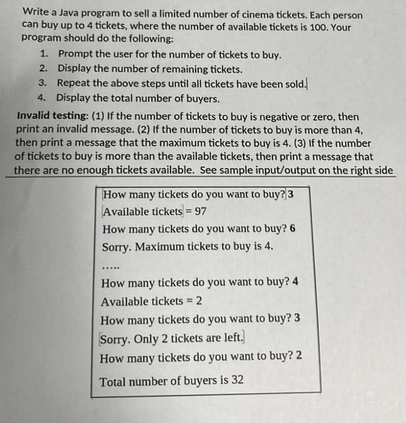 Write a Java program to sell a limited number of cinema tickets. Each person
can buy up to 4 tickets, where the number of available tickets is 100. Your
program should do the following:
1. Prompt the user for the number of tickets to buy.
2.
Display the number of remaining tickets.
3.
Repeat the above steps until all tickets have been sold.
Display the total number of buyers.
4.
Invalid testing: (1) If the number of tickets to buy is negative or zero, then
print an invalid message. (2) If the number of tickets to buy is more than 4,
then print a message that the maximum tickets to buy is 4. (3) If the number
of tickets to buy is more than the available tickets, then print a message that
there are no enough tickets available. See sample input/output on the right side
How many tickets do you want to buy? 3
Available tickets = 97
How many tickets do you want to buy? 6
Sorry. Maximum tickets to buy is 4.
.....
How many tickets do you want to buy? 4
Available tickets = 2
How many tickets do you want to buy? 3
Sorry. Only 2 tickets are left.
How many tickets do you want to buy? 2
Total number of buyers is 32