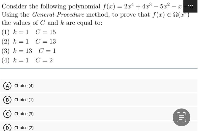 Consider the following polynomial f(x) = 2x² + 4x³ - 5x² - x
Using the General Procedure method, to prove that f(x) = N(x²)
the values of C and k are equal to:
(1) k = 1 C = 15
(2) k = 1
C = 13
(3) k = 13
13 C = 1
(4) k = 1 C = 2
(A) Choice (4)
B) Choice (1)
Choice (3)
(D) Choice (2)
00
€