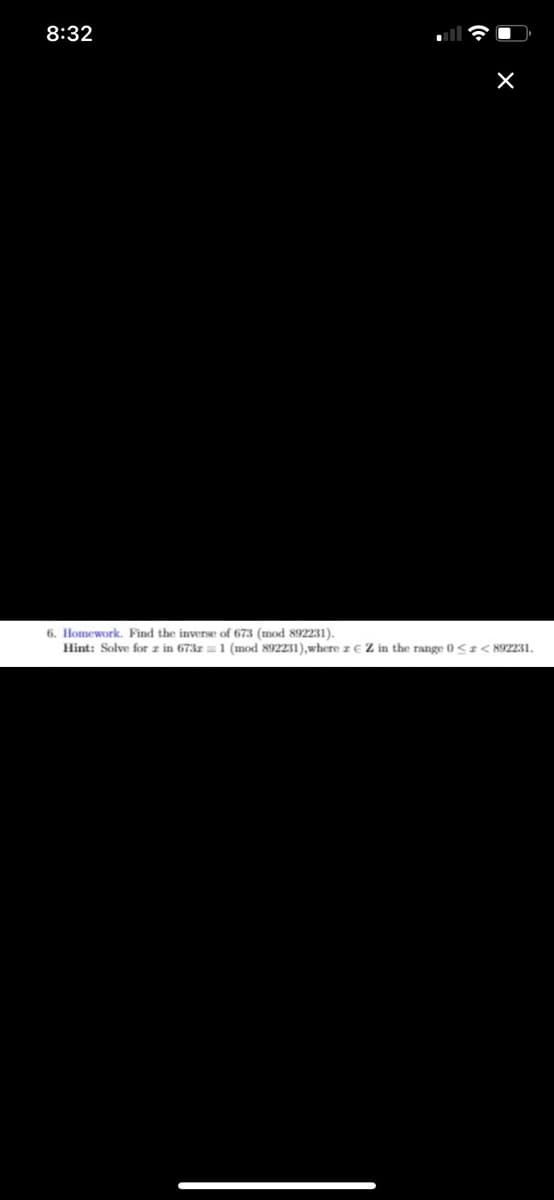 8:32
X
6. Homework. Find the inverse of 673 (mod 892231).
Hint: Solve for z in 673r 1 (mod 892231), where z EZ in the range 0 << 892231.