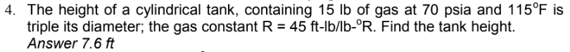 4. The height of a cylindrical tank, containing 15 lb of gas at 70 psia and 115°F is
triple its diameter; the gas constant R = 45 ft-lb/lb-°R. Find the tank height.
Answer 7.6 ft