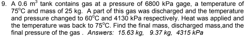 9. A 0.6 m³ tank contains gas at a pressure of 6800 kPa gage, a temperature of
75°C and mass of 25 kg. A part of this gas was discharged and the temperature
and pressure changed to 60°C and 4130 kPa respectively. Heat was applied and
the temperature was back to 75°C. Find the final mass, discharged mass, and the
final pressure of the gas. Answers: 15.63 kg, 9.37 kg, 4315 kPa