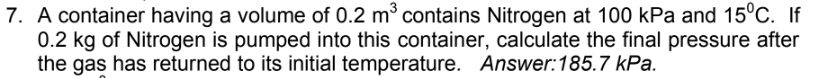 7. A container having a volume of 0.2 m³ contains Nitrogen at 100 kPa and 15°C. If
0.2 kg of Nitrogen is pumped into this container, calculate the final pressure after
the gas has returned to its initial temperature. Answer: 185.7 kPa.