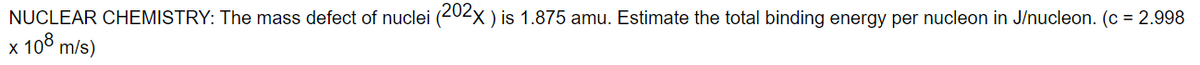 NUCLEAR CHEMISTRY: The mass defect of nuclei (202XX ) is 1.875 amu. Estimate the total binding energy per nucleon in J/nucleon. (c = 2.998
x 100 m/s)
