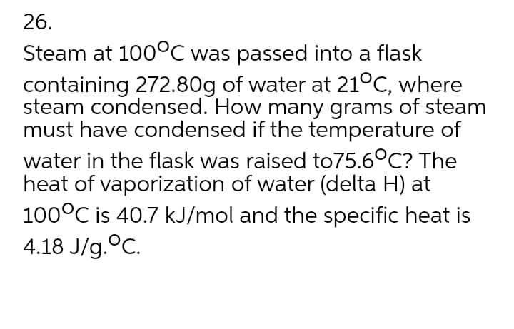 26.
Steam at 100°C was passed into a flask
containing 272.80g of water at 21°C, where
steam condensed. How many grams of steam
must have condensed if the temperature of
water in the flask was raised to75.6°C? The
heat of vaporization of water (delta H) at
100°C is 40.7 kJ/mol and the specific heat is
4.18 J/g.°C.
