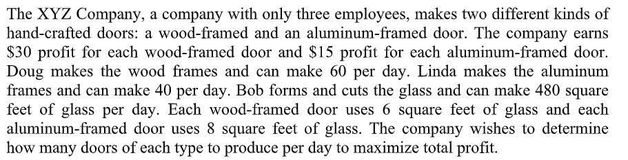 The XYZ Company, a company with only three employees, makes two different kinds of
hand-crafted doors: a wood-framed and an aluminum-framed door. The company earns
$30 profit for each wood-framed door and $15 profit for each aluminum-framed door.
Doug makes the wood frames and can make 60 per day. Linda makes the aluminum
frames and can make 40 per day. Bob forms and cuts the glass and can make 480 square
feet of glass per day. Each wood-framed door uses 6 square feet of glass and each
aluminum-framed door uses 8 square feet of glass. The company wishes to determine
how many doors of each type to produce per day to maximize total profit.
