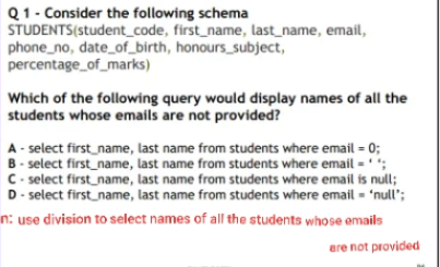 Q1- Consider the following schema
STUDENTS(student_code, first_name, last_name, email,
phone_no, date_of_birth, honours_subject,
percentage_of_marks)
Which of the following query would display names of all the
students whose emails are not provided?
A - select first_name, last name from students where email = 0;
B- select first_name, last name from students where email = ' ';
C- select firstname, last name from students where email is null;
D- select first_name, last name from students where email - 'null';
n: use division to select names of all the students whose emails
are not provided
