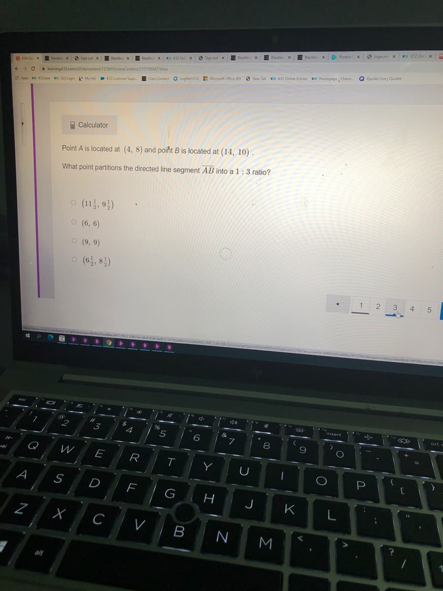 K2 K12 On x
6 login.m X
D Protein x
Blackbo X
Blackbo x
C Blackbox
O Sign out x
K2 K12 Onl
E
Blackbo x
Blackbo X
Q
Quizlet Live | Quizlet
3 Sign put x
Blackbo X
604 O X
O
New Tab KIZ K12 Online School KI2 Homepage : Chemi.
i leamingk12.com/d21/le/content/1378059/viewContent/215700047/View
Class Connect O LogMeln123 E Microsoft Office 365
E Apps K K12.com K2 OLS Login My Info K12 Customer Supp
A Calculator
Point A is located at (4, 8) and poiñt B is located at (14, 10) .
What point partitions the directed line segment AB into a 1:3 ratio?
o (11, 9)
O (6, 6)
O (9, 9)
o (6, 8)
1
2
3
4.
5
Masifeame-sock.com/eamscl
la249737940_10O27ee-dfi-47a-Bal-511975
tabiconceptid tNG GMTS.04 UO6 QuialconceptType/ASSESSE
ld/212762documentid 60082uoSeds
Ac08impersonatingfaisedjob MPSSschoolld284
>> > >
esc
insert
prt s
%23
3
4
&
6
7
8
9
Q
E
R
Y
P
A
S
D
J
K
C
V
B
M
alt
..
I
