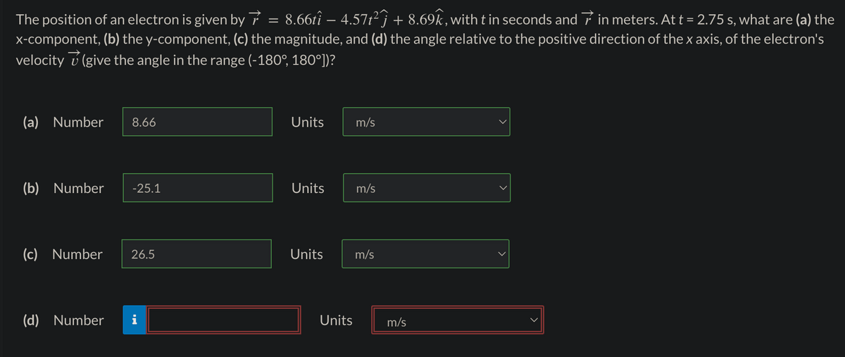 The position of an electron is given by 8.66tî − 4.57t²Ĵ + 8.69k, with t in seconds and in meters. At t = 2.75 s, what are (a) the
x-component, (b) the y-component, (c) the magnitude, and (d) the angle relative to the positive direction of the x axis, of the electron's
velocity (give the angle in the range (-180°, 180°])?
(a) Number 8.66
(b) Number -25.1
(c) Number 26.5
(d) Number
=
Units
Units
m/s
Units
m/s
Units m/s
m/s
<