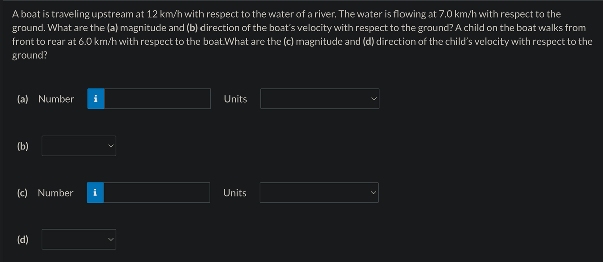 A boat is traveling upstream at 12 km/h with respect to the water of a river. The water is flowing at 7.0 km/h with respect to the
ground. What are the (a) magnitude and (b) direction of the boat's velocity with respect to the ground? A child on the boat walks from
front to rear at 6.0 km/h with respect to the boat. What are the (c) magnitude and (d) direction of the child's velocity with respect to the
ground?
(a) Number i
(b)
(c) Number
(d)
Units
Units