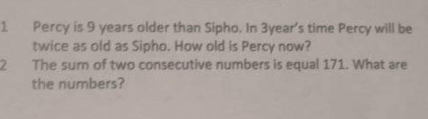 1 Percy is 9 years older than Sipho. In 3year's time Percy will be
twice as old as Sipho. How old is Percy now?
2
The sum of two consecutive numbers is equal 171. What are
the numbers?