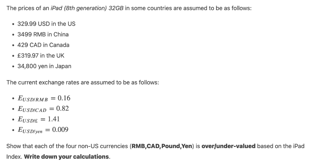 The prices of an iPad (8th generation) 32GB in some countries are assumed to be as follows:
● 329.99 USD in the US
. 3499 RMB in China
• 429 CAD in Canada
• £319.97 in the UK
34,800 yen in Japan
The current exchange rates are assumed to be as follows:
EUSDIRMB = 0.16
●
EUSDICAD= 0.82
●
EUSDIE = 1.41
●
EUSD/yen = 0.009
Show that each of the four non-US currencies (RMB,CAD, Pound, Yen) is over/under-valued based on the iPad
Index. Write down your calculations.