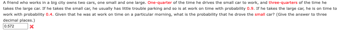 A friend who works in a big city owns two cars, one small and one large. One-quarter of the time he drives the small car to work, and three-quarters of the time he
takes the large car. If he takes the small car, he usually has little trouble parking and so is at work on time with probability 0.9. If he takes the large car, he is on time to
work with probability 0.4. Given that he was at work on time on a particular morning, what is the probability that he drove the small car? (Give the answer to three
decimal places.)
0.572
X