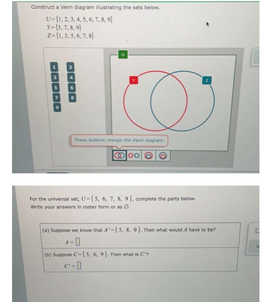 Construct a Venn diagram illustrating the sets below.
U={1, 2, 3, 4, 5, 6, 7, 8, 9)
Y=(3, 7, 8, 9)
Z=(1, 3, 5, 6, 7, 8)
3
11
U
These buttons change the Venn diagram.
00
For the universal set, U={ 5, 6, 7, 8, 9), complete the parts below.
Write your answers in roster form or as Ø.
(a) Suppose we know that A'={5, 8, 9). Then what would A have to be?
A=
(b) Suppose C-{5, 6, 9). Then what is C'?
c'=0
AN