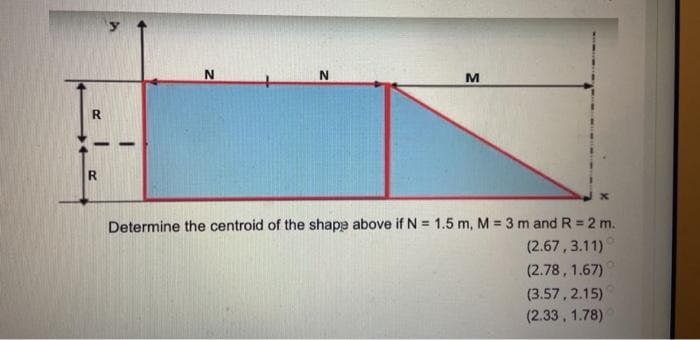 N
N
M
R
x
Determine the centroid of the shape above if N = 1.5 m, M = 3 m and R = 2 m.
(2.67,3.11)
(2.78, 1.67)
(3.57, 2.15)
(2.33, 1.78)
R