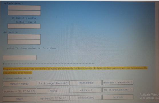 def mini (num)
if num[i] < minEle:
minEle num[i]
def main ():
print("Minimum number is: ", minimum)
Drag and drop the appropriate statement to complete the above code that finds minimum of a list of numbers (numbers) and print the minimum. The
output should be as follows:
Minimum number is: 14
minEle = num[0]
numbers [33, 27, 14, 97]
return
for i in range(1,len(num)):
main()
numbers(33, 27, 14,97)
return minEle
minEle=0.
mini(numbers)
minimum mini(numbers)
for i in range(len(num)-1):
def main:
Activate Wind
Go to Settings to as