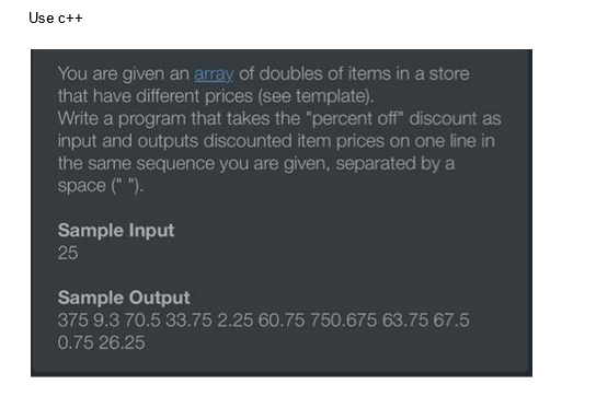 Use c++
You are given an array of doubles of items in a store
that have different prices (see template).
Write a program that takes the "percent off" discount as
input and outputs discounted item prices on one line in
the same sequence you are given, separated by a
space (" ").
Sample Input
25
Sample Output
375 9.3 70.5 33.75 2.25 60.75 750.675 63.75 67.5
0.75 26.25