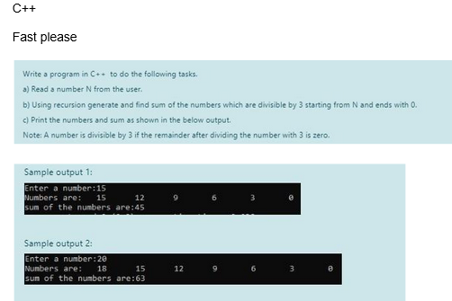 C++
Fast please
Write a program in C++ to do the following tasks.
a) Read a number N from the user.
b) Using recursion generate and find sum of the numbers which are divisible by 3 starting from N and ends with 0.
c) Print the numbers and sum as shown in the below output.
Note: A number is divisible by 3 if the remainder after dividing the number with 3 is zero.
Sample output 1:
Enter a number: 15
Numbers are:
15
12
sum of the numbers are:45
Sample output 2:
Enter a number: 20
18
Numbers are:
15
sum of the numbers are:63
9
12
3
3