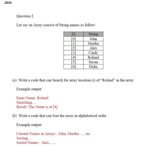 Java
Question 2
Let say an Array consist of String names as follow:
[i]
[0]
[1]
[2]
[3]
[4]
[5]]
[[6]
String
John
Martha
Alex
Cindy
Roland
Susan
Didie
(a) Write a code that can Search for array location (i) of "Roland" in the array
Example output:
Enter Name: Roland
Searching...
Result: The Name is at [4]
(b) Write a code that can Sort the array in alphabetical order.
Example output:
Current Names in Arrays: John, Martha.....etc
Sorting...
Sorted Names: Alex......