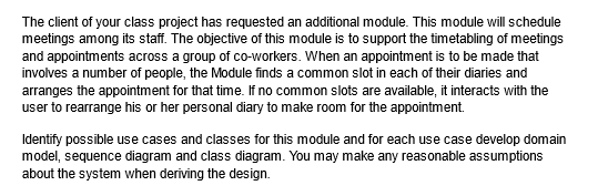 The client of your class project has requested an additional module. This module will schedule
meetings among its staff. The objective of this module is to support the timetabling of meetings
and appointments across a group of co-workers. When an appointment is to be made that
involves a number of people, the Module finds a common slot in each of their diaries and
arranges the appointment for that time. If no common slots are available, it interacts with the
user to rearrange his or her personal diary to make room for the appointment.
Identify possible use cases and classes for this module and for each use case develop domain
model, sequence diagram and class diagram. You may make any reasonable assumptions
about the system when deriving the design.