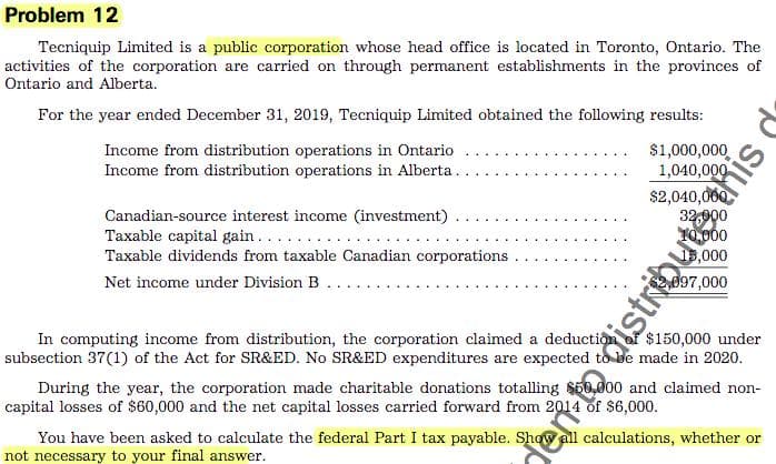 Problem 12
Tecniquip Limited is a public corporation whose head office is located in Toronto, Ontario. The
activities of the corporation are carried on through permanent establishments in the provinces of
Ontario and Alberta.
For the year ended December 31, 2019, Tecniquip Limited obtained the following results:
Income from distribution operations in Ontario
Income from distribution operations in Alberta.
$1,000,000
1,040,000
$2,040,060
Canadian-source interest income (investment)
Taxable capital gain.... ..
Taxable dividends from taxable Canadian corporations
d97,000
Net income under Division B
In computing income from distribution, the corporation claimed a deduction
subsection 37(1) of the Act for SR&ED. No SR&ED expenditures are expected to be made in 2020.
During the year, the corporation made charitable donations totalling $50,000 and claimed non-
capital losses of $60,000 and the net capital losses carried forward from 2014 of S6,000.
$150,000 under
You have been asked to calculate the federal Part I tax payable. Show
not necessary to your final answer.
calculations, whether or
this
ento distribute,t
