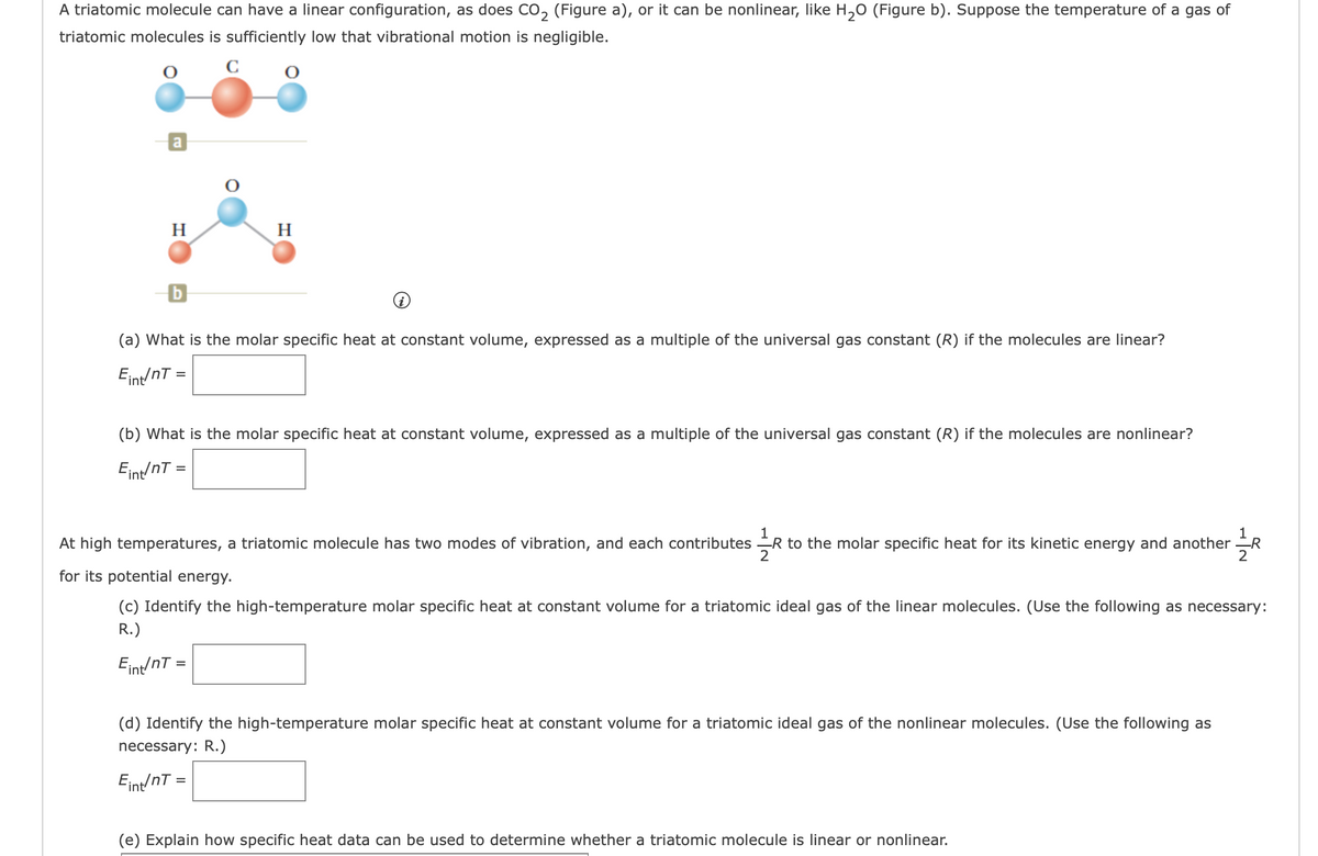 A triatomic molecule can have a linear configuration, as does CO, (Figure a), or it can be nonlinear, like H,0 (Figure b). Suppose the temperature of a gas of
triatomic molecules is sufficiently low that vibrational motion is negligible.
a
H
H
(a) What is the molar specific heat at constant volume, expressed as a multiple of the universal gas constant (R) if the molecules are linear?
Eint/nT =
(b) What is the molar specific heat at constant volume, expressed as a multiple of the universal gas constant (R) if the molecules are nonlinear?
Eint/nT =
1
R to the molar specific heat for its kinetic energy and another R
2
At high temperatures, a triatomic molecule has two modes of vibration, and each contributes
2
for its potential energy.
(c) Identify the high-temperature molar specific heat at constant volume for a triatomic ideal gas of the linear molecules. (Use the following as necessary:
R.)
Eint/nT =
(d) Identify the high-temperature molar specific heat at constant volume for a triatomic ideal gas of the nonlinear molecules. (Use the following as
necessary: R.)
Eint/nT =
(e) Explain how specific heat data can be used to determine whether a triatomic molecule is linear or nonlinear.
