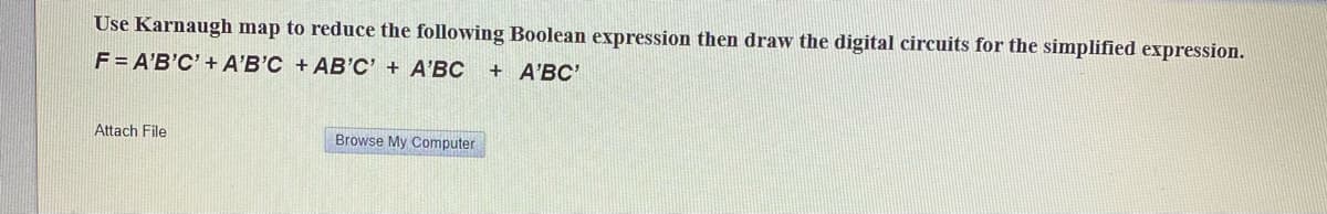 Use Karnaugh map to reduce the following Boolean expression then draw the digital circuits for the simplified expression.
F = A'B'C' + A'B'C + AB'C' + A'BC
+ A'BC'
Attach File
Browse My Computer

