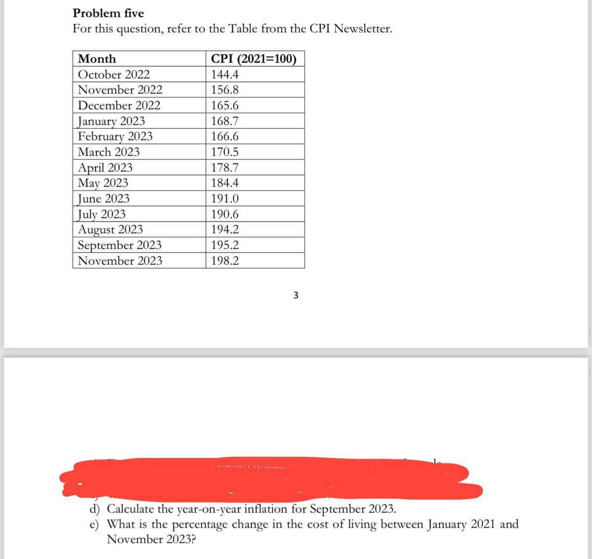 Problem five
For this question, refer to the Table from the CPI Newsletter.
(2021=100)
Month
October 2022
November 2022
December 2022
January 2023
February 2023
March 2023
April 2023
May 2023
June 2023
July 2023
August 2023
September 2023
November 2023
CPI
144.4
156.8
165.6
168.7
166.6
170.5
178.7
184.4
191.0
190.6
194.2
195.2
198.2
3
d) Calculate the year-on-year inflation for September 2023.
e) What is the percentage change in the cost of living between January 2021 and
November 2023?