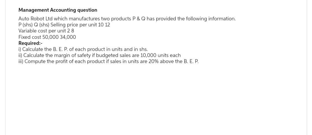 Management Accounting question
Auto Robot Ltd which manufactures two products P & Q has provided the following information.
P (shs) Q (shs) Selling price per unit 10 12
Variable cost per unit 2 8.
Fixed cost 50,000 34,000
Required:-
i) Calculate the B. E. P. of each product in units and in shs.
ii) Calculate the margin of safety if budgeted sales are 10,000 units each
iii) Compute the profit of each product if sales in units are 20% above the B. E. P.