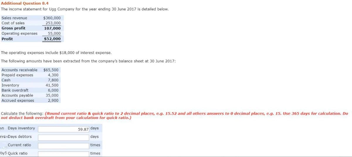 Additional Question 8.4
The income statement for Ugg Company for the year ending 30 June 2017 is detailed below.
Sales revenue
Cost of sales
Gross profit
Operating expenses
Profit
The operating expenses include $18,000 of interest expense.
The following amounts have been extracted from the company's balance sheet at 30 June 2017:
Accounts receivable
Prepaid expenses
Cash
Inventory
Bank overdraft
Accounts payable
Accrued expenses
$360,000
253,000
107,000
55,000
$52,000
ys Days inventory
Bys Days debtors
Current ratio
ay5 Quick ratio
$65,500
4,300
7,800
Calculate the following: (Round current ratio & quick ratio to 2 decimal places, e.g. 15.52 and all others answers to 0 decimal places, e.g. 15. Use 365 days for calculation. Do
not deduct bank overdraft from your calculation for quick ratio.)
41,500
6,000
35,000
2,900
59.87 days
days
times
times