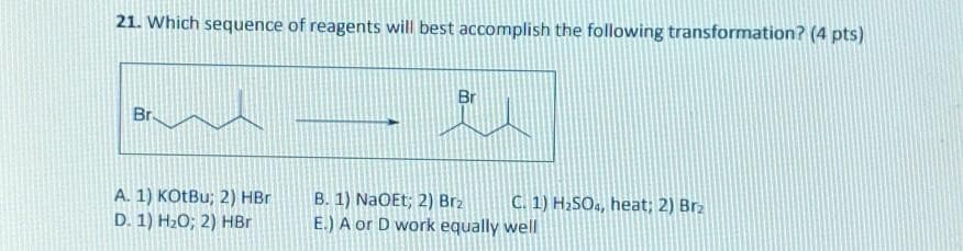 21. Which sequence of reagents will best accomplish the following transformation? (4 pts)
Br.
Br
A. 1) KOtBu; 2) HBr
D. 1) H₂O; 2) HBr
B. 1) NaOEt; 2) Brz
C. 1) H2SO4, heat; 2) Brz
E.) A or D work equally well