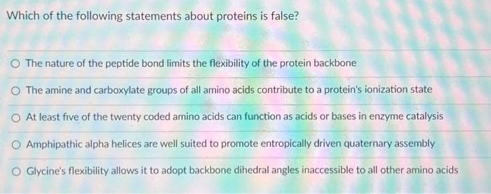 Which of the following statements about proteins is false?
O The nature of the peptide bond limits the flexibility of the protein backbone
The amine and carboxylate groups of all amino acids contribute to a protein's ionization state
O At least five of the twenty coded amino acids can function as acids or bases in enzyme catalysis
O Amphipathic alpha helices are well suited to promote entropically driven quaternary assembly
O Glycine's flexibility allows it to adopt backbone dihedral angles inaccessible to all other amino acids